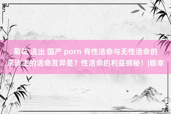 菊花 流出 国产 porn 有性活命与无性活命的东谈主的活命互异是？性活命的利益揭秘！|临幸