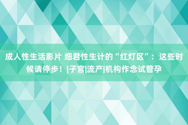 成人性生活影片 细君性生计的“红灯区”：这些时候请停步！|子宫|流产|机构作念试管孕