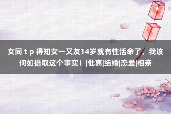 女同 t p 得知女一又友14岁就有性活命了，我该何如摄取这个事实！|仳离|结婚|恋爱|相亲