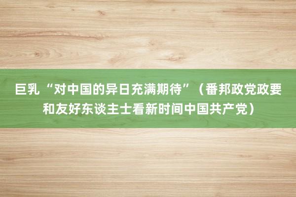 巨乳 “对中国的异日充满期待”（番邦政党政要和友好东谈主士看新时间中国共产党）