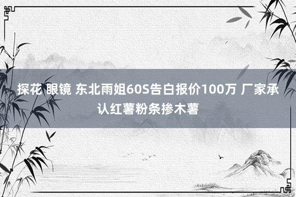 探花 眼镜 东北雨姐60S告白报价100万 厂家承认红薯粉条掺木薯