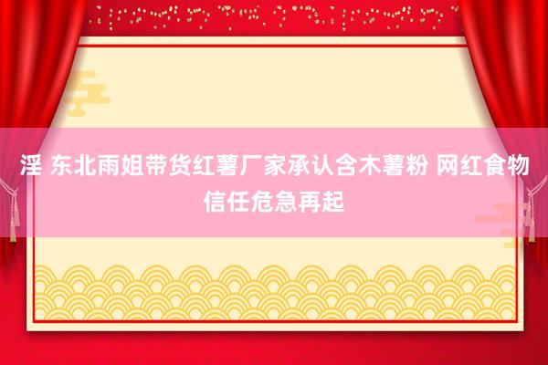 淫 东北雨姐带货红薯厂家承认含木薯粉 网红食物信任危急再起