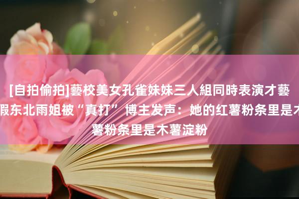 [自拍偷拍]藝校美女孔雀妹妹三人組同時表演才藝 上门打假东北雨姐被“真打” 博主发声：她的红薯粉条里是木薯淀粉