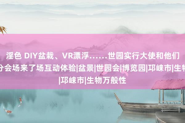 淫色 DIY盆栽、VR漂浮……世园实行大使和他们在邛崃分会场来了场互动体验|盆景|世园会|博览园|邛崃市|生物万般性