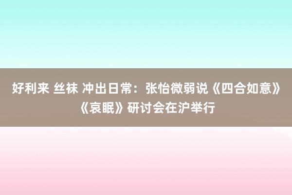 好利来 丝袜 冲出日常：张怡微弱说《四合如意》《哀眠》研讨会在沪举行