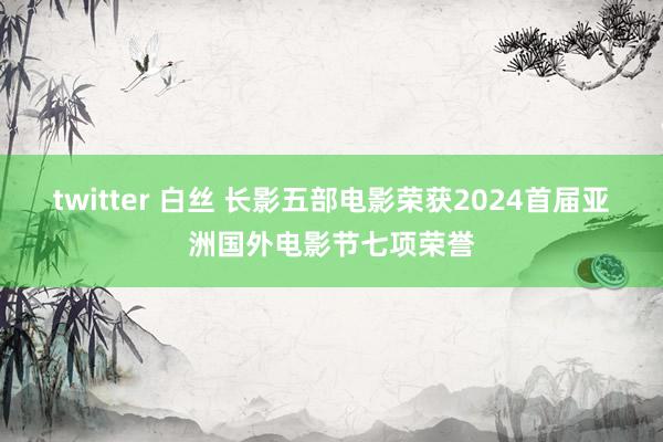 twitter 白丝 长影五部电影荣获2024首届亚洲国外电影节七项荣誉