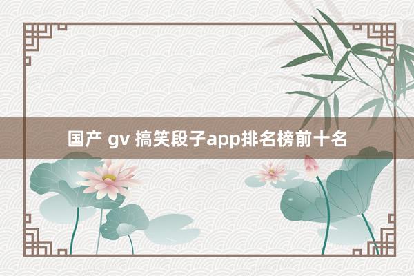 国产 gv 搞笑段子app排名榜前十名