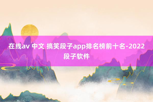 在线av 中文 搞笑段子app排名榜前十名-2022段子软件