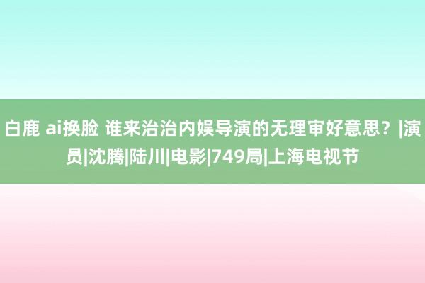 白鹿 ai换脸 谁来治治内娱导演的无理审好意思？|演员|沈腾|陆川|电影|749局|上海电视节