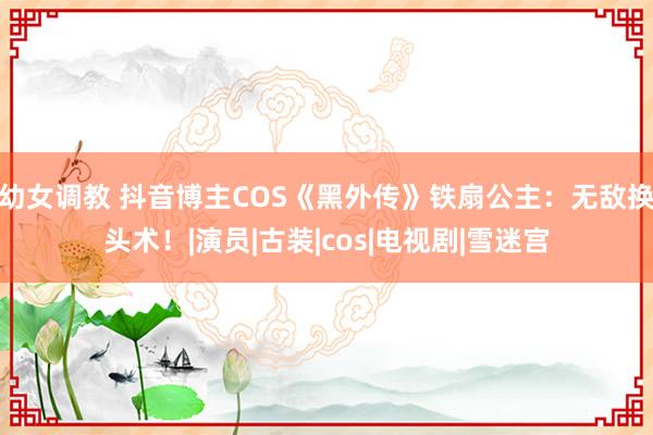 幼女调教 抖音博主COS《黑外传》铁扇公主：无敌换头术！|演员|古装|cos|电视剧|雪迷宫