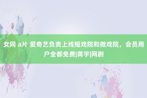 女同 a片 爱奇艺负责上线短戏院和微戏院，会员用户全都免费|龚宇|网剧