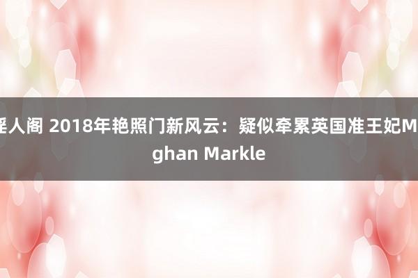 淫人阁 2018年艳照门新风云：疑似牵累英国准王妃Meghan Markle