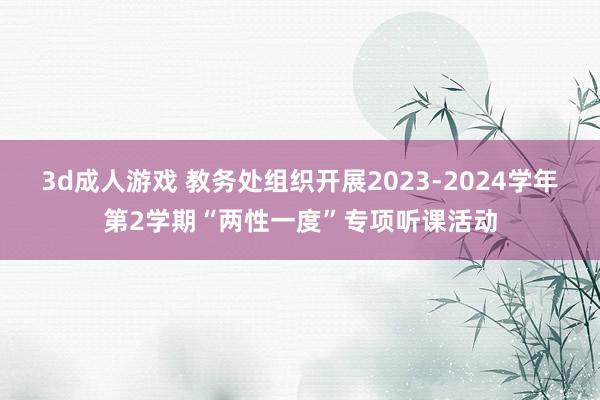 3d成人游戏 教务处组织开展2023-2024学年第2学期“两性一度”专项听课活动