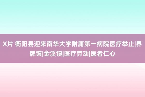 X片 衡阳县迎来南华大学附庸第一病院医疗举止|界牌镇|金溪镇|医疗劳动|医者仁心