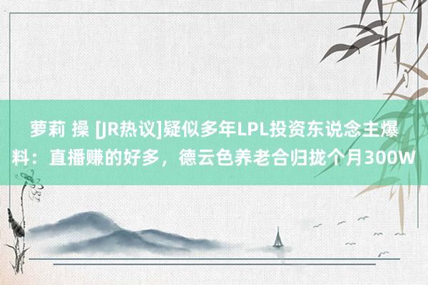 萝莉 操 [JR热议]疑似多年LPL投资东说念主爆料：直播赚的好多，德云色养老合归拢个月300W