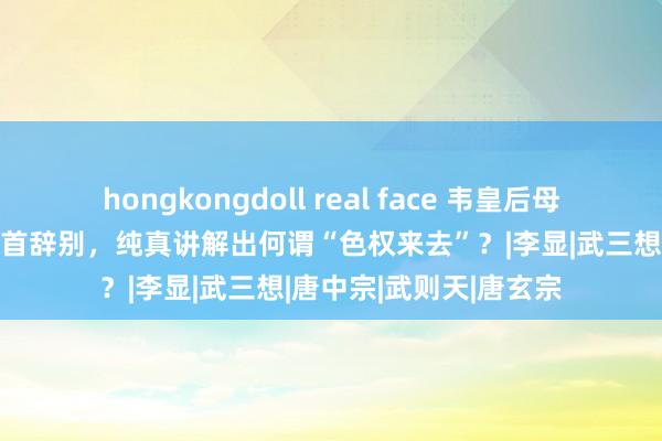 hongkongdoll real face 韦皇后母女在“唐隆政变”中身首辞别，纯真讲解出何谓“色权来去”？|李显|武三想|唐中宗|武则天|唐玄宗