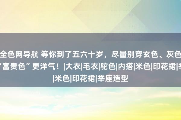 全色网导航 等你到了五六十岁，尽量别穿玄色、灰色，这些“富贵色”更洋气！|大衣|毛衣|驼色|内搭|米色|印花裙|举座造型