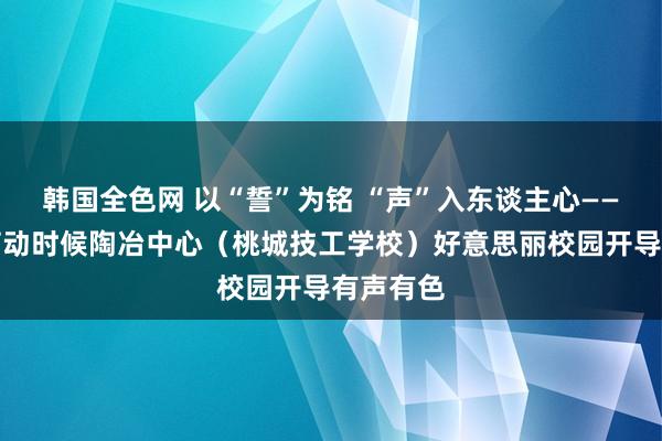 韩国全色网 以“誓”为铭 “声”入东谈主心——衡水市劳动时候陶冶中心（桃城技工学校）好意思丽校园开导有声有色