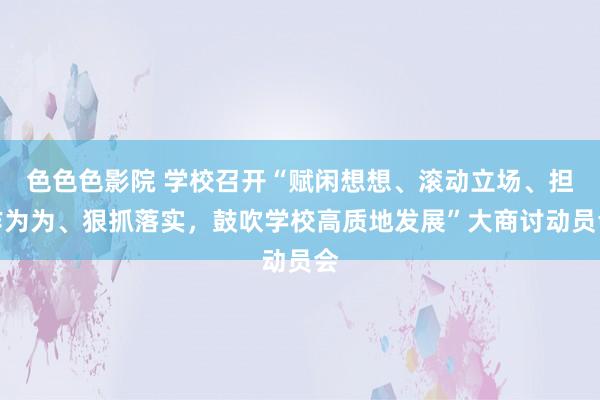 色色色影院 学校召开“赋闲想想、滚动立场、担作为为、狠抓落实，鼓吹学校高质地发展”大商讨动员会