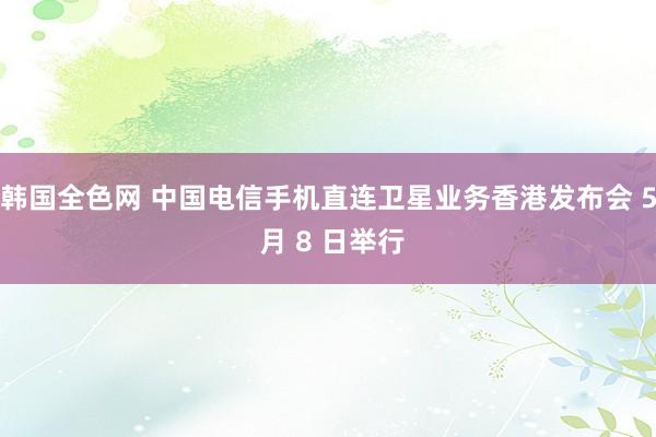 韩国全色网 中国电信手机直连卫星业务香港发布会 5 月 8 日举行