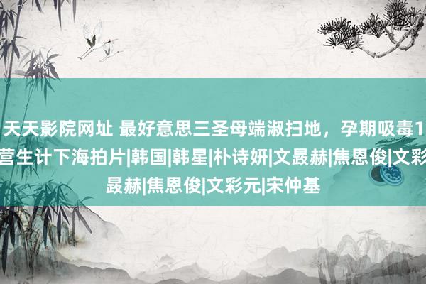 天天影院网址 最好意思三圣母端淑扫地，孕期吸毒185次，为营生计下海拍片|韩国|韩星|朴诗妍|文晸赫|焦恩俊|文彩元|宋仲基