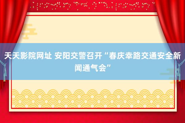 天天影院网址 安阳交警召开“春庆幸路交通安全新闻通气会”