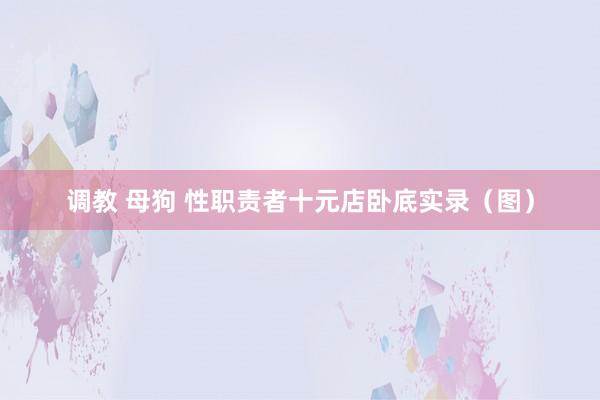 调教 母狗 性职责者十元店卧底实录（图）