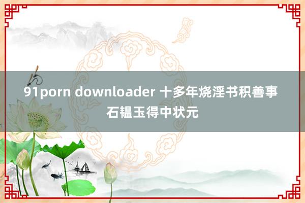 91porn downloader 十多年烧淫书积善事 石韫玉得中状元