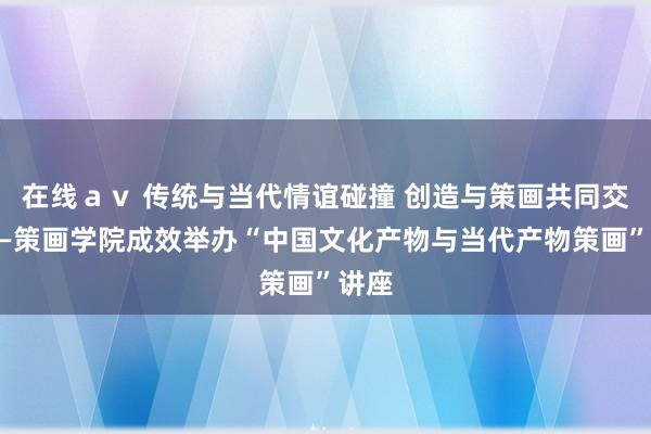 在线ａｖ 传统与当代情谊碰撞 创造与策画共同交融——策画学院成效举办“中国文化产物与当代产物策画”讲座