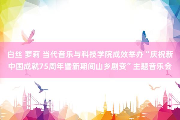 白丝 萝莉 当代音乐与科技学院成效举办“庆祝新中国成就75周年暨新期间山乡剧变”主题音乐会