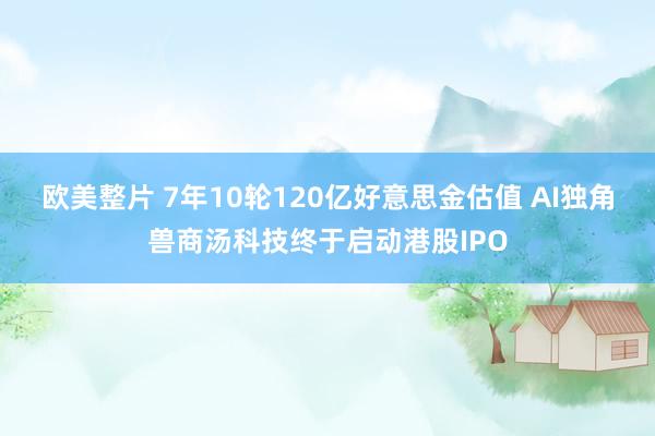 欧美整片 7年10轮120亿好意思金估值 AI独角兽商汤科技终于启动港股IPO