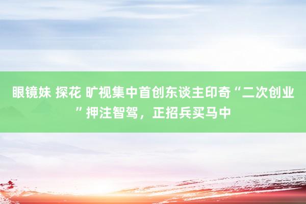 眼镜妹 探花 旷视集中首创东谈主印奇“二次创业”押注智驾，正招兵买马中