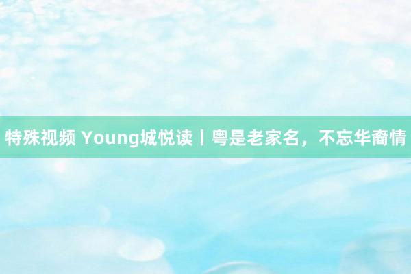 特殊视频 Young城悦读丨粤是老家名，不忘华裔情