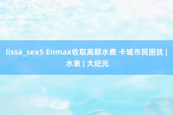 lissa_sex5 Enmax收取高额水费 卡城市民困扰 | 水表 | 大纪元