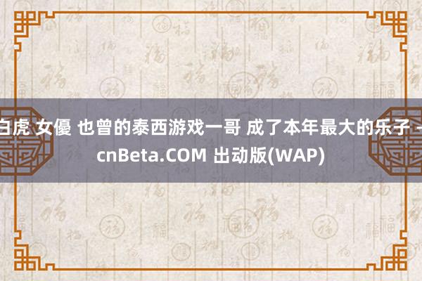 白虎 女優 也曾的泰西游戏一哥 成了本年最大的乐子 - cnBeta.COM 出动版(WAP)