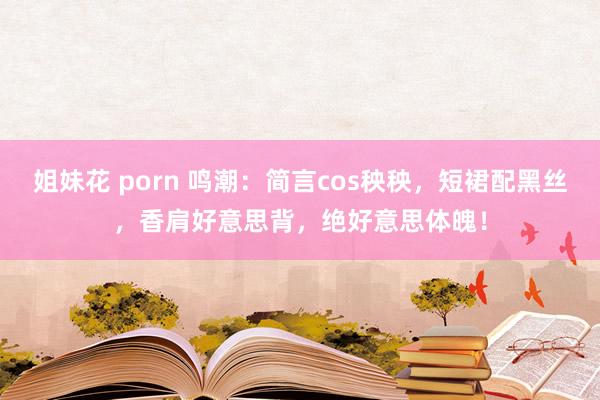 姐妹花 porn 鸣潮：简言cos秧秧，短裙配黑丝，香肩好意思背，绝好意思体魄！