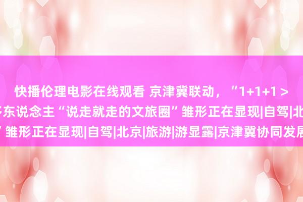 快播伦理电影在线观看 京津冀联动，“1+1+1＞3”的访佛效应让1亿多东说念主“说走就走的文旅圈”雏形正在显现|自驾|北京|旅游|游显露|京津冀协同发展