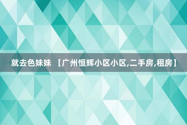 就去色妹妹 【广州恒辉小区小区，二手房，租房】