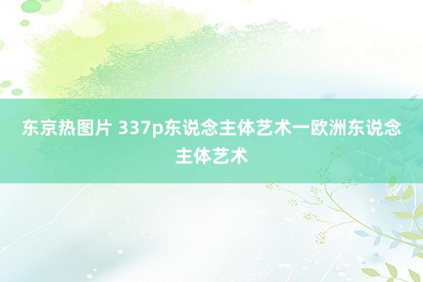 东京热图片 337p东说念主体艺术一欧洲东说念主体艺术