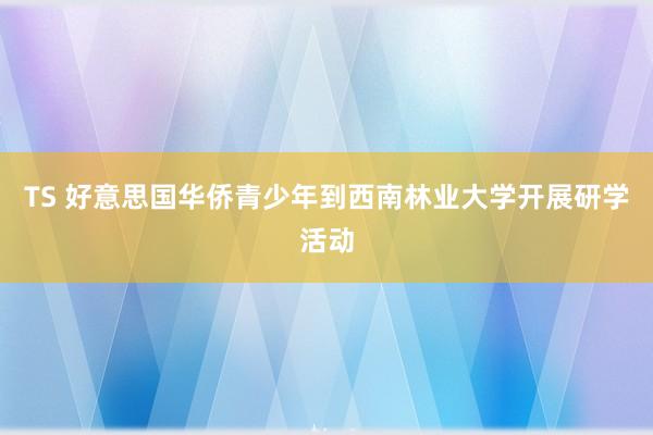 TS 好意思国华侨青少年到西南林业大学开展研学活动