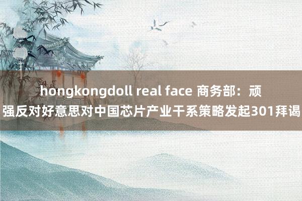 hongkongdoll real face 商务部：顽强反对好意思对中国芯片产业干系策略发起301拜谒