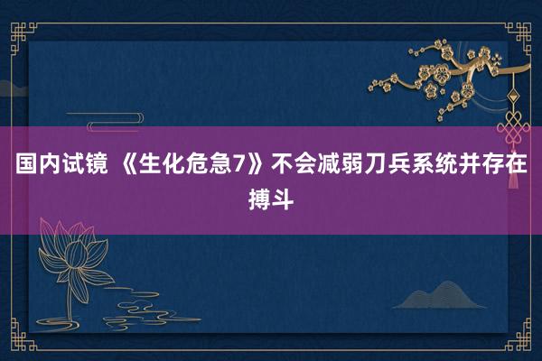 国内试镜 《生化危急7》不会减弱刀兵系统并存在搏斗